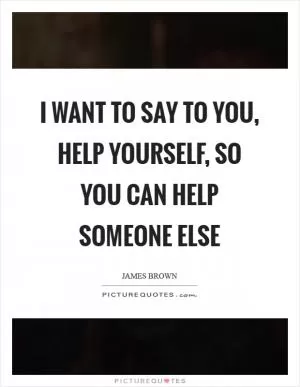 I want to say to you, help yourself, so you can help someone else Picture Quote #1