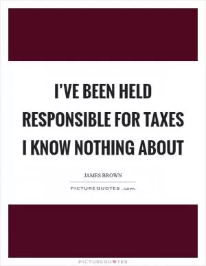 I’ve been held responsible for taxes I know nothing about Picture Quote #1