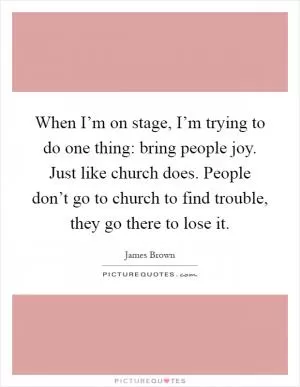 When I’m on stage, I’m trying to do one thing: bring people joy. Just like church does. People don’t go to church to find trouble, they go there to lose it Picture Quote #1