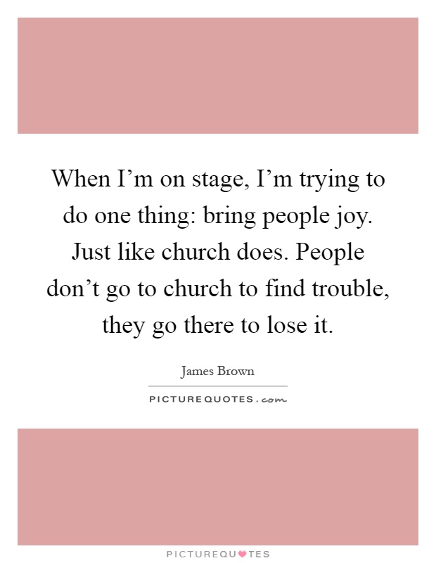 When I'm on stage, I'm trying to do one thing: bring people joy. Just like church does. People don't go to church to find trouble, they go there to lose it Picture Quote #1