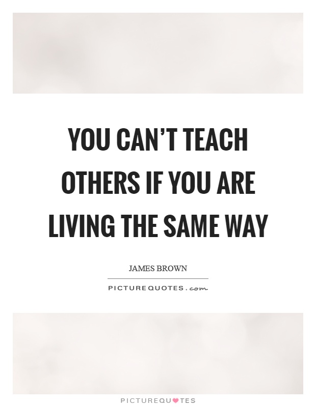 You can't teach others if you are living the same way Picture Quote #1