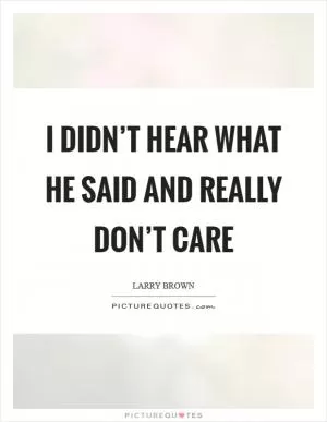 I didn’t hear what he said and really don’t care Picture Quote #1