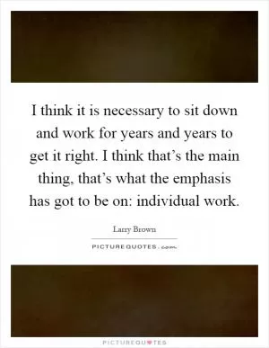I think it is necessary to sit down and work for years and years to get it right. I think that’s the main thing, that’s what the emphasis has got to be on: individual work Picture Quote #1