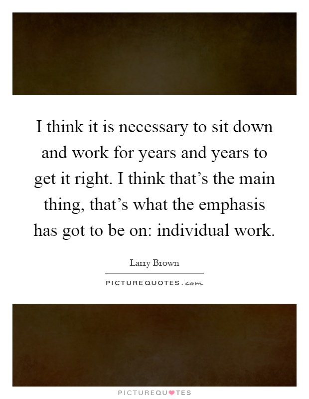 I think it is necessary to sit down and work for years and years to get it right. I think that's the main thing, that's what the emphasis has got to be on: individual work Picture Quote #1