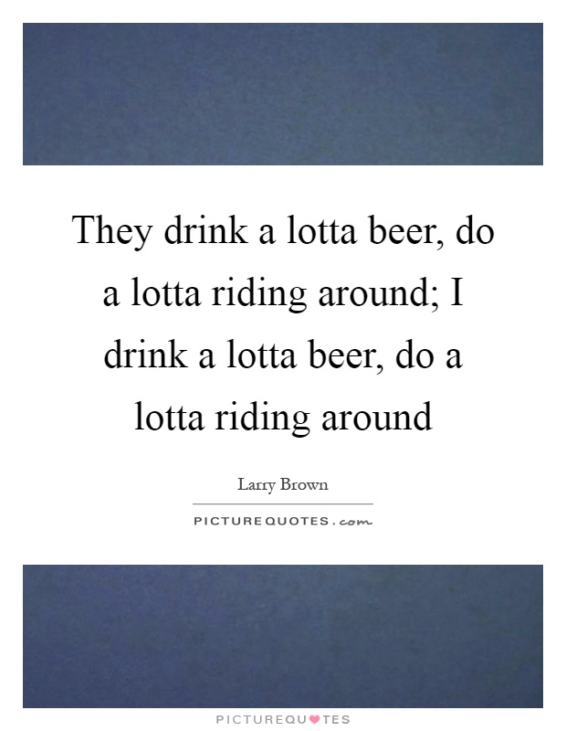 They drink a lotta beer, do a lotta riding around; I drink a lotta beer, do a lotta riding around Picture Quote #1
