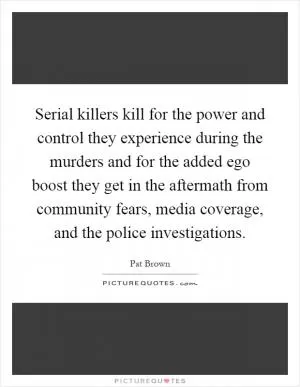 Serial killers kill for the power and control they experience during the murders and for the added ego boost they get in the aftermath from community fears, media coverage, and the police investigations Picture Quote #1