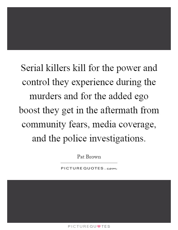 Serial killers kill for the power and control they experience during the murders and for the added ego boost they get in the aftermath from community fears, media coverage, and the police investigations Picture Quote #1