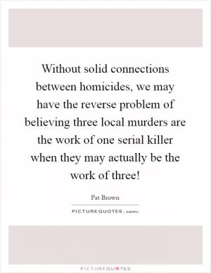 Without solid connections between homicides, we may have the reverse problem of believing three local murders are the work of one serial killer when they may actually be the work of three! Picture Quote #1