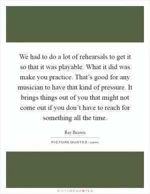 We had to do a lot of rehearsals to get it so that it was playable. What it did was make you practice. That’s good for any musician to have that kind of pressure. It brings things out of you that might not come out if you don’t have to reach for something all the time Picture Quote #1