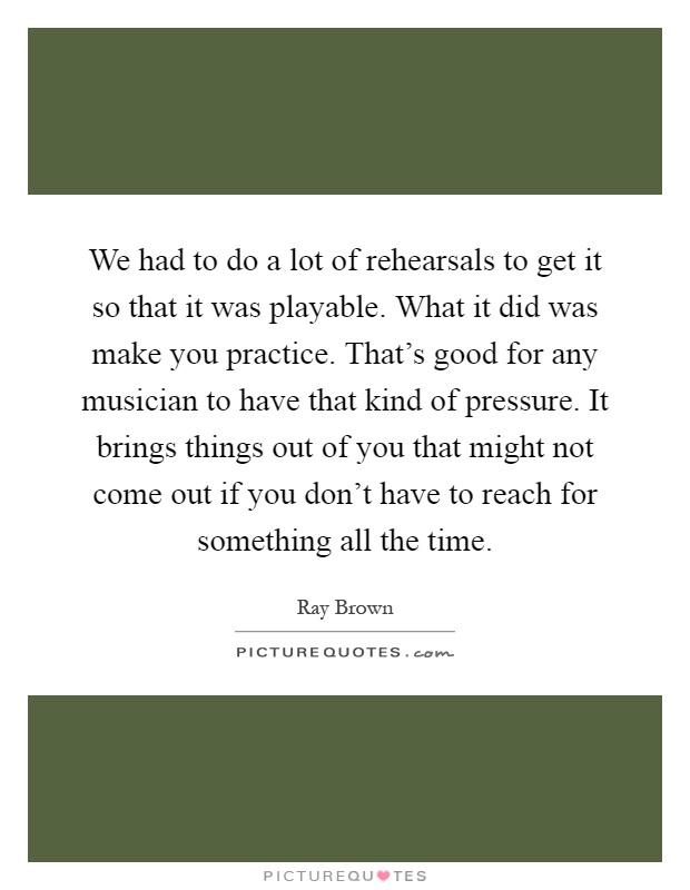 We had to do a lot of rehearsals to get it so that it was playable. What it did was make you practice. That's good for any musician to have that kind of pressure. It brings things out of you that might not come out if you don't have to reach for something all the time Picture Quote #1