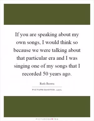 If you are speaking about my own songs, I would think so because we were talking about that particular era and I was singing one of my songs that I recorded 50 years ago Picture Quote #1