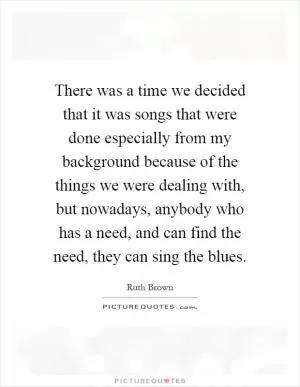 There was a time we decided that it was songs that were done especially from my background because of the things we were dealing with, but nowadays, anybody who has a need, and can find the need, they can sing the blues Picture Quote #1
