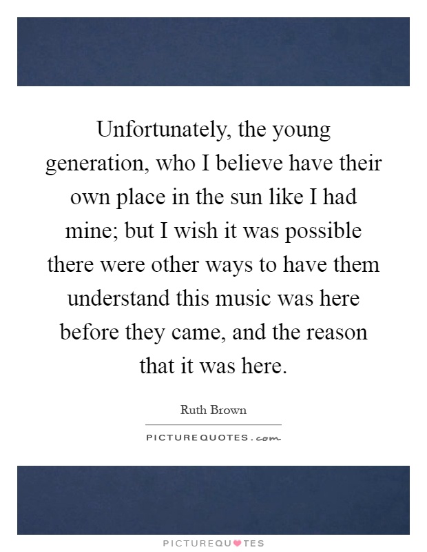 Unfortunately, the young generation, who I believe have their own place in the sun like I had mine; but I wish it was possible there were other ways to have them understand this music was here before they came, and the reason that it was here Picture Quote #1