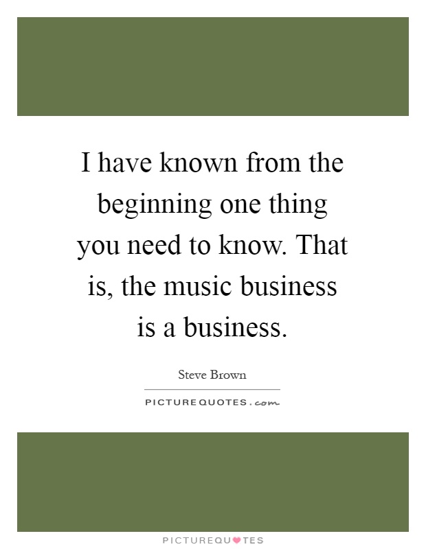 I have known from the beginning one thing you need to know. That is, the music business is a business Picture Quote #1