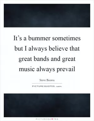 It’s a bummer sometimes but I always believe that great bands and great music always prevail Picture Quote #1