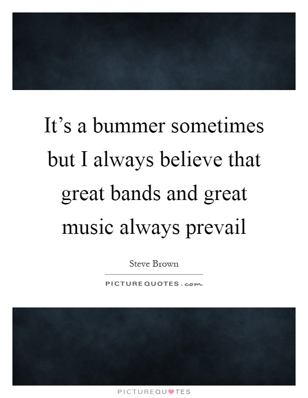 It's a bummer sometimes but I always believe that great bands and great music always prevail Picture Quote #1