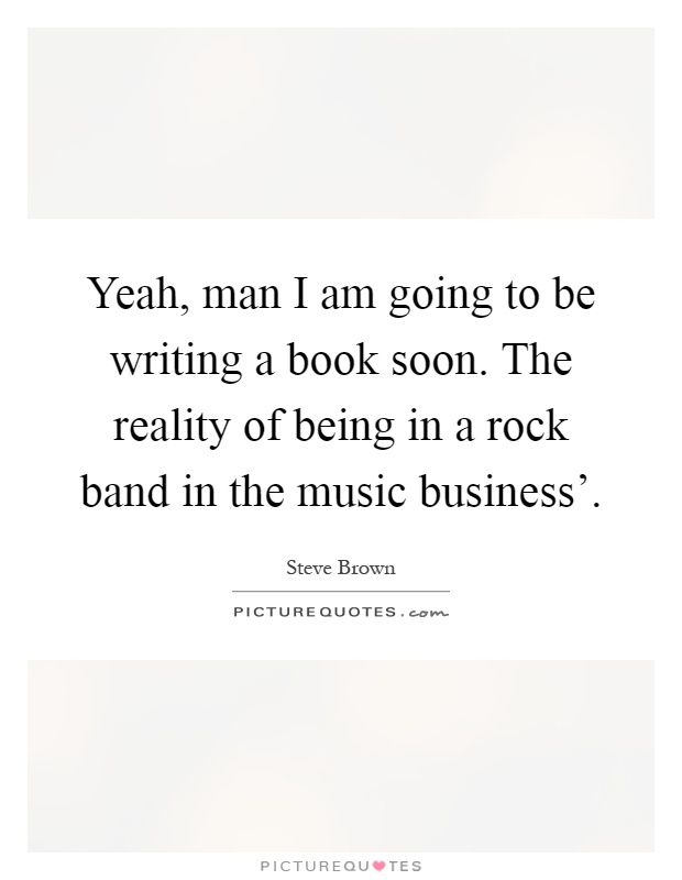 Yeah, man I am going to be writing a book soon. The reality of being in a rock band in the music business' Picture Quote #1