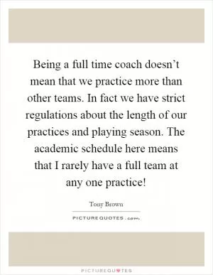 Being a full time coach doesn’t mean that we practice more than other teams. In fact we have strict regulations about the length of our practices and playing season. The academic schedule here means that I rarely have a full team at any one practice! Picture Quote #1