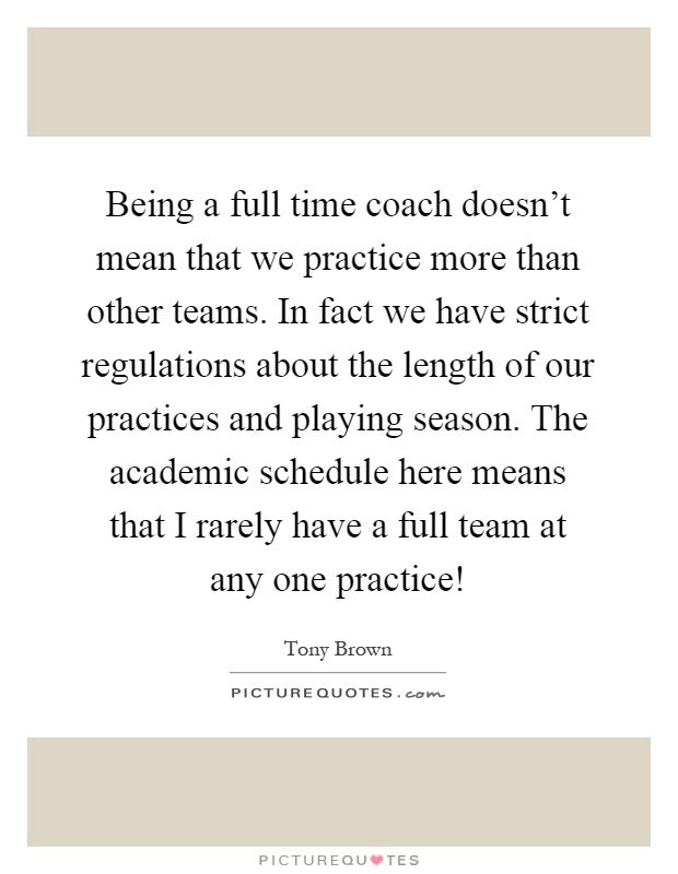 Being a full time coach doesn't mean that we practice more than other teams. In fact we have strict regulations about the length of our practices and playing season. The academic schedule here means that I rarely have a full team at any one practice! Picture Quote #1