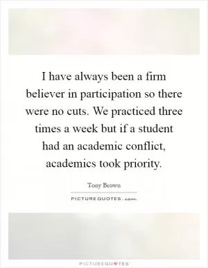 I have always been a firm believer in participation so there were no cuts. We practiced three times a week but if a student had an academic conflict, academics took priority Picture Quote #1