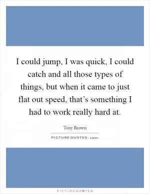 I could jump, I was quick, I could catch and all those types of things, but when it came to just flat out speed, that’s something I had to work really hard at Picture Quote #1
