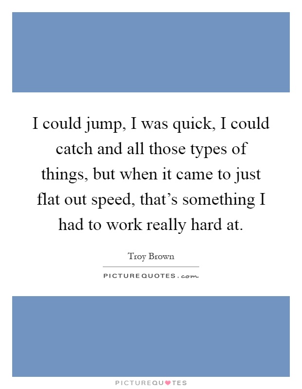 I could jump, I was quick, I could catch and all those types of things, but when it came to just flat out speed, that's something I had to work really hard at Picture Quote #1