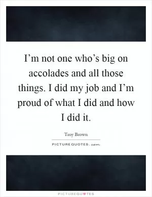 I’m not one who’s big on accolades and all those things. I did my job and I’m proud of what I did and how I did it Picture Quote #1