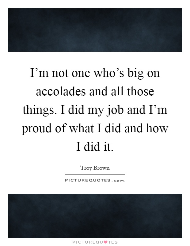 I'm not one who's big on accolades and all those things. I did my job and I'm proud of what I did and how I did it Picture Quote #1