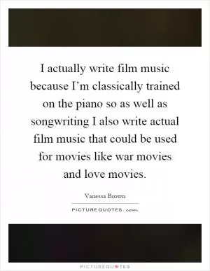 I actually write film music because I’m classically trained on the piano so as well as songwriting I also write actual film music that could be used for movies like war movies and love movies Picture Quote #1