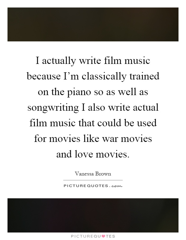 I actually write film music because I'm classically trained on the piano so as well as songwriting I also write actual film music that could be used for movies like war movies and love movies Picture Quote #1