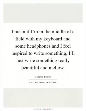 I mean if I’m in the middle of a field with my keyboard and some headphones and I feel inspired to write something, I’ll just write something really beautiful and mellow Picture Quote #1