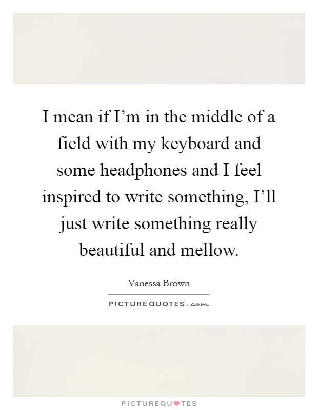 I mean if I'm in the middle of a field with my keyboard and some headphones and I feel inspired to write something, I'll just write something really beautiful and mellow Picture Quote #1