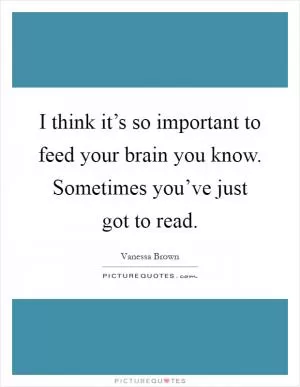 I think it’s so important to feed your brain you know. Sometimes you’ve just got to read Picture Quote #1
