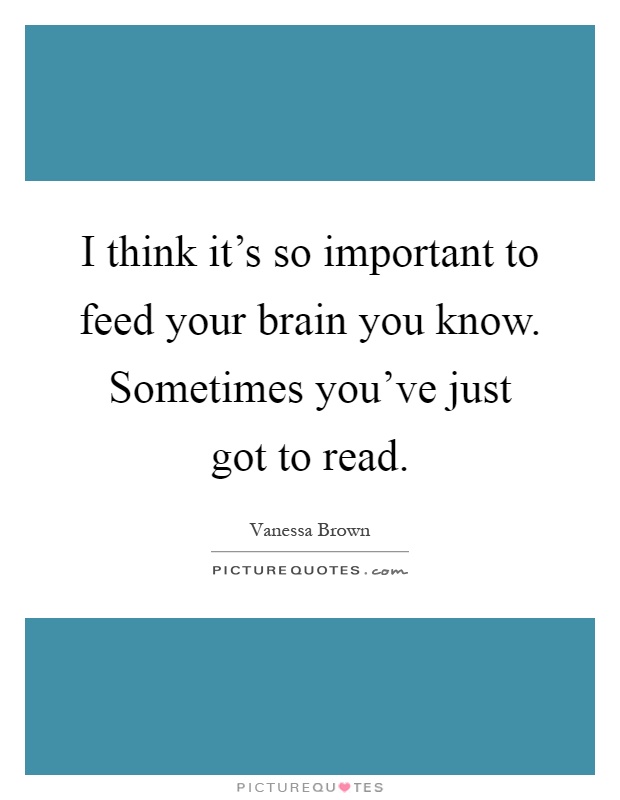 I think it's so important to feed your brain you know. Sometimes you've just got to read Picture Quote #1