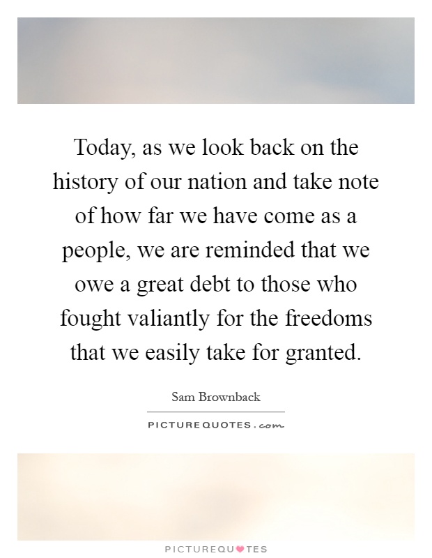 Today, as we look back on the history of our nation and take note of how far we have come as a people, we are reminded that we owe a great debt to those who fought valiantly for the freedoms that we easily take for granted Picture Quote #1