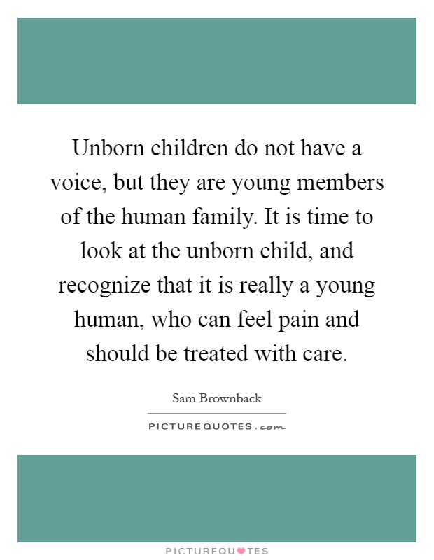 Unborn children do not have a voice, but they are young members of the human family. It is time to look at the unborn child, and recognize that it is really a young human, who can feel pain and should be treated with care Picture Quote #1