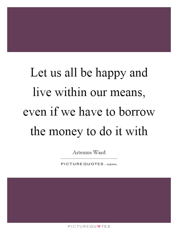 Let us all be happy and live within our means, even if we have to borrow the money to do it with Picture Quote #1