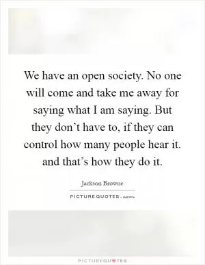 We have an open society. No one will come and take me away for saying what I am saying. But they don’t have to, if they can control how many people hear it. and that’s how they do it Picture Quote #1