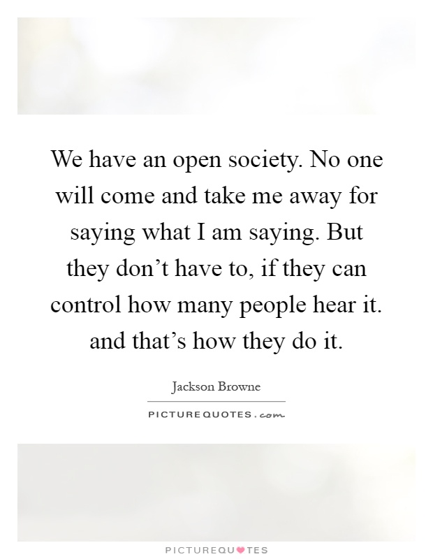 We have an open society. No one will come and take me away for saying what I am saying. But they don't have to, if they can control how many people hear it. and that's how they do it Picture Quote #1