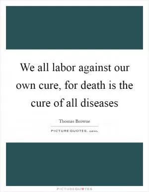 We all labor against our own cure, for death is the cure of all diseases Picture Quote #1