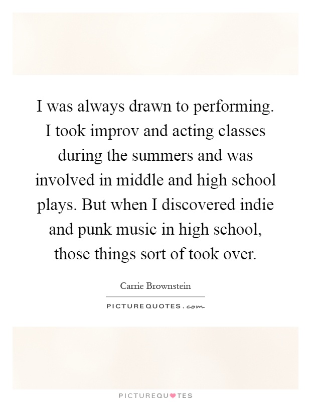 I was always drawn to performing. I took improv and acting classes during the summers and was involved in middle and high school plays. But when I discovered indie and punk music in high school, those things sort of took over Picture Quote #1