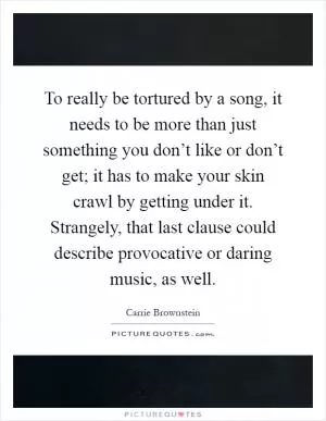 To really be tortured by a song, it needs to be more than just something you don’t like or don’t get; it has to make your skin crawl by getting under it. Strangely, that last clause could describe provocative or daring music, as well Picture Quote #1