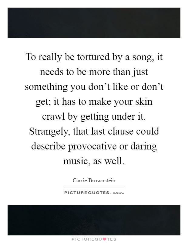 To really be tortured by a song, it needs to be more than just something you don't like or don't get; it has to make your skin crawl by getting under it. Strangely, that last clause could describe provocative or daring music, as well Picture Quote #1