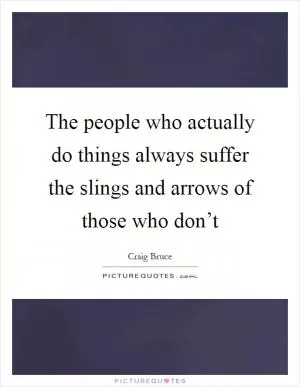 The people who actually do things always suffer the slings and arrows of those who don’t Picture Quote #1
