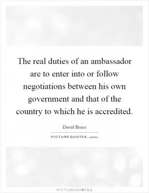 The real duties of an ambassador are to enter into or follow negotiations between his own government and that of the country to which he is accredited Picture Quote #1