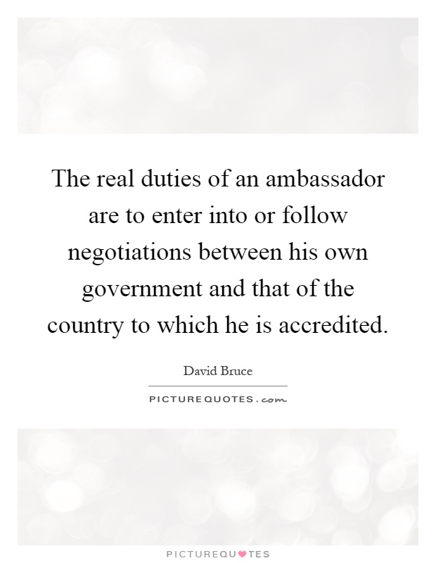 The real duties of an ambassador are to enter into or follow negotiations between his own government and that of the country to which he is accredited Picture Quote #1