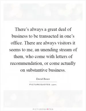 There’s always a great deal of business to be transacted in one’s office. There are always visitors it seems to me, an unending stream of them, who come with letters of recommendation, or come actually on substantive business Picture Quote #1