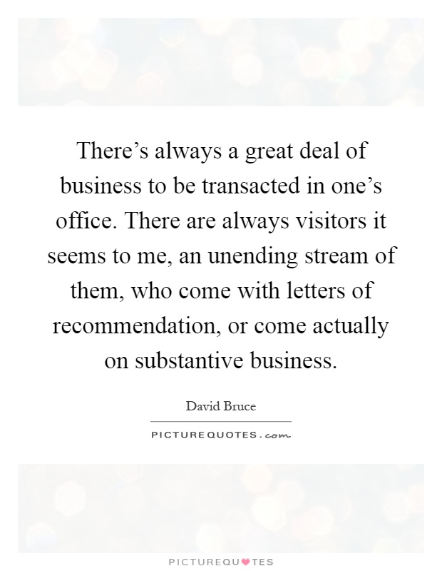 There's always a great deal of business to be transacted in one's office. There are always visitors it seems to me, an unending stream of them, who come with letters of recommendation, or come actually on substantive business Picture Quote #1