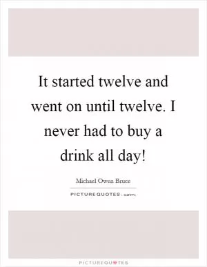 It started twelve and went on until twelve. I never had to buy a drink all day! Picture Quote #1