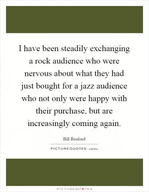 I have been steadily exchanging a rock audience who were nervous about what they had just bought for a jazz audience who not only were happy with their purchase, but are increasingly coming again Picture Quote #1